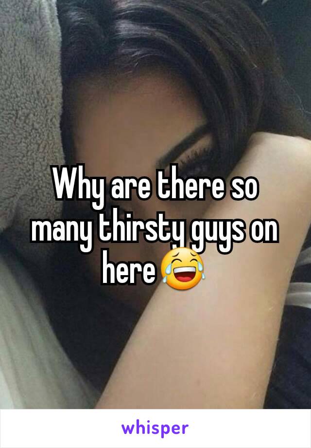 Why are there so many thirsty guys on here😂