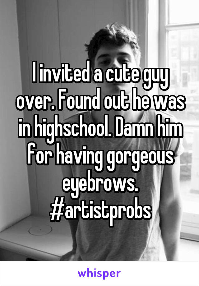 I invited a cute guy over. Found out he was in highschool. Damn him for having gorgeous eyebrows. #artistprobs