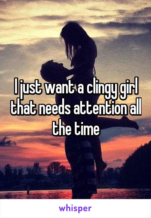 I just want a clingy girl that needs attention all the time