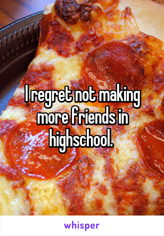 I regret not making more friends in highschool. 
