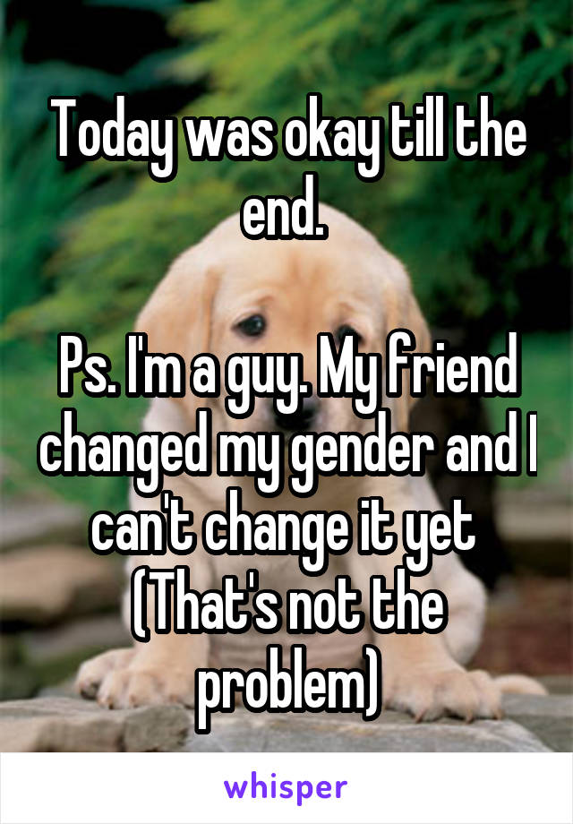 Today was okay till the end. 

Ps. I'm a guy. My friend changed my gender and I can't change it yet 
(That's not the problem)