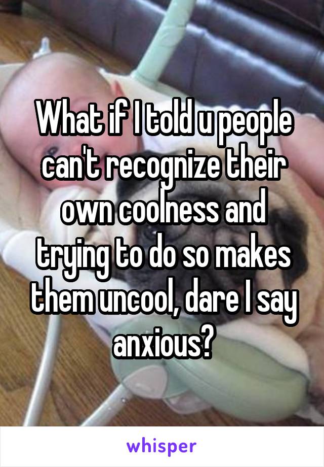 What if I told u people can't recognize their own coolness and trying to do so makes them uncool, dare I say anxious?