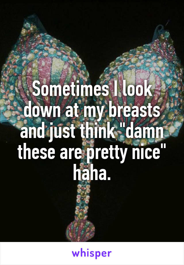 Sometimes I look down at my breasts and just think "damn these are pretty nice" haha.