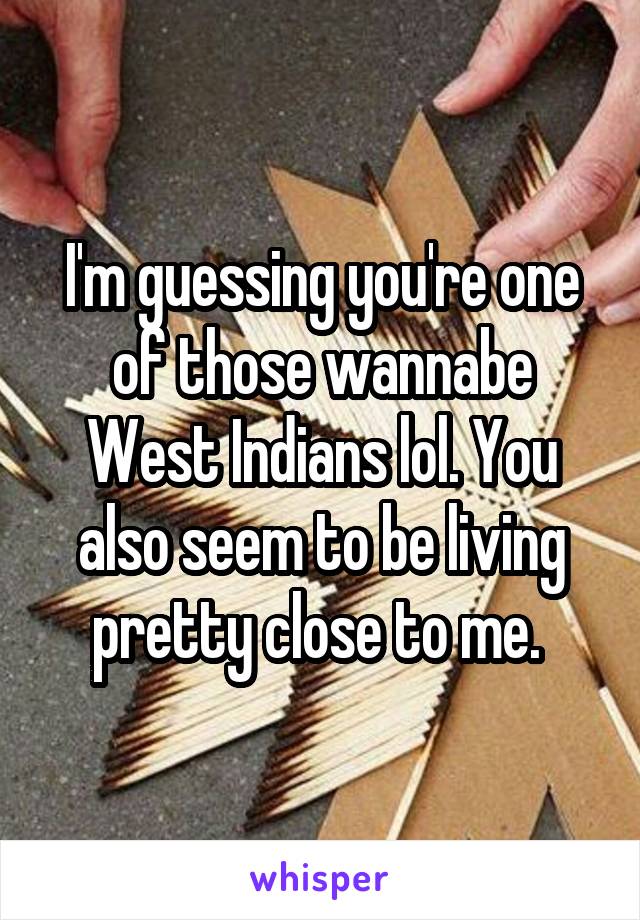 I'm guessing you're one of those wannabe West Indians lol. You also seem to be living pretty close to me. 