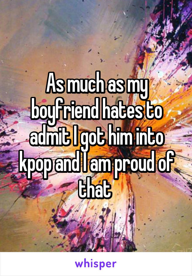 As much as my boyfriend hates to admit I got him into kpop and I am proud of that 