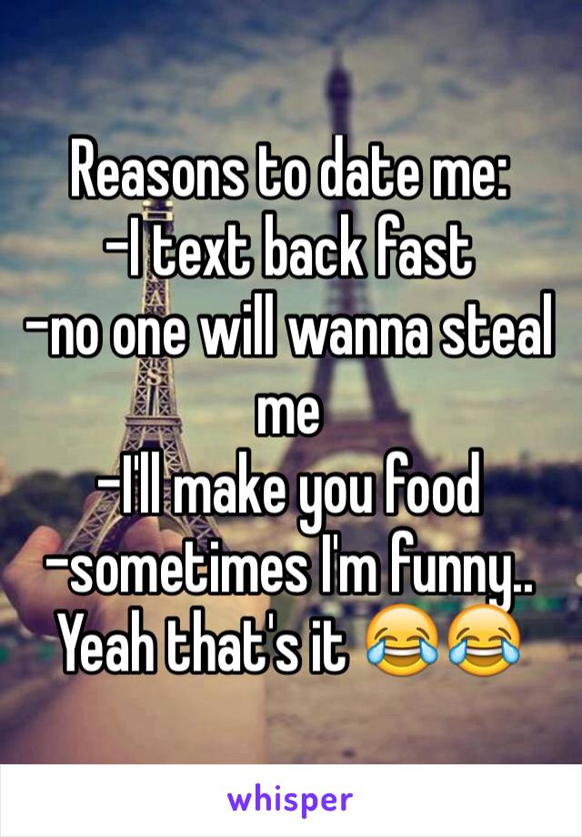 Reasons to date me:
-I text back fast 
-no one will wanna steal me
-I'll make you food
-sometimes I'm funny..
Yeah that's it 😂😂