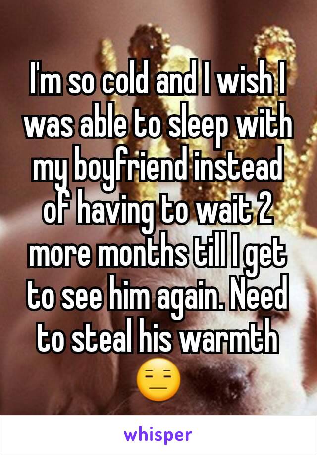 I'm so cold and I wish I was able to sleep with my boyfriend instead of having to wait 2 more months till I get to see him again. Need to steal his warmth 😑