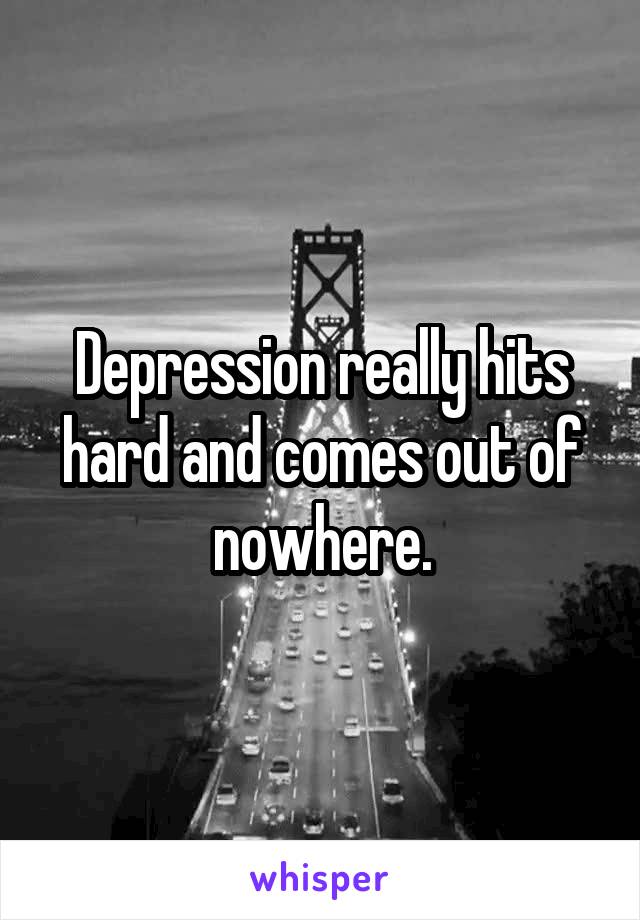 Depression really hits hard and comes out of nowhere.