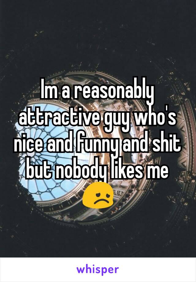 Im a reasonably attractive guy who's nice and funny and shit but nobody likes me 😞