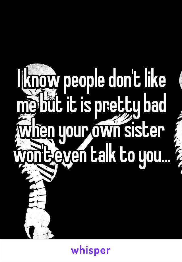 I know people don't like me but it is pretty bad when your own sister won't even talk to you... 