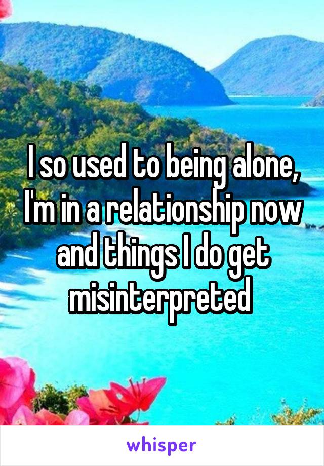 I so used to being alone, I'm in a relationship now and things I do get misinterpreted 