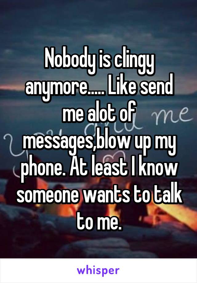 Nobody is clingy anymore..... Like send me alot of messages,blow up my phone. At least I know someone wants to talk to me.