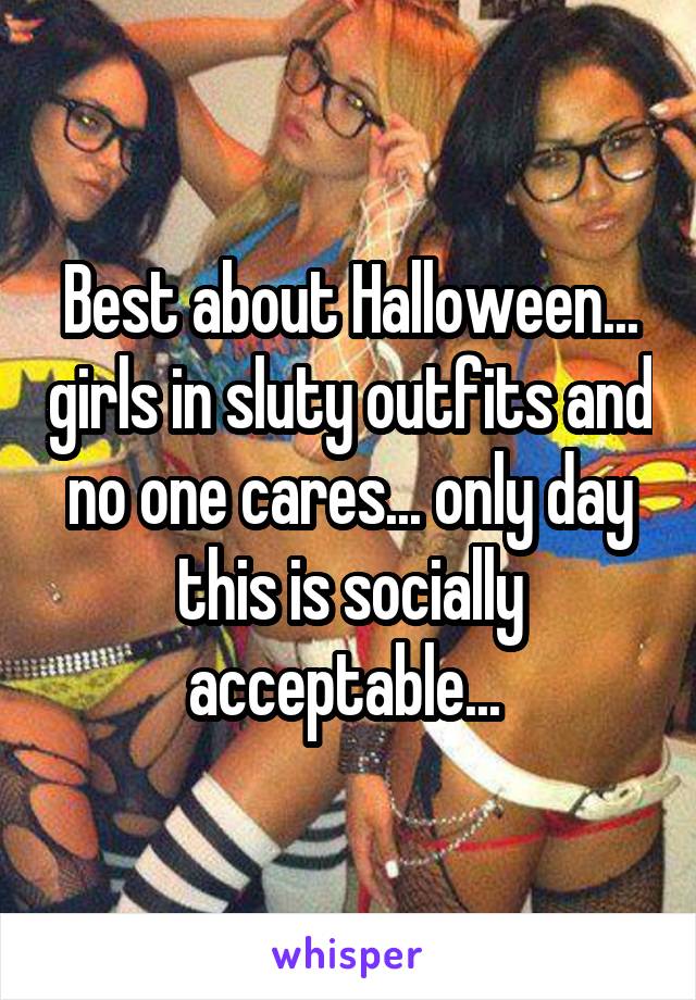Best about Halloween... girls in sluty outfits and no one cares... only day this is socially acceptable... 