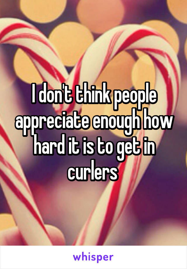 I don't think people appreciate enough how hard it is to get in curlers 