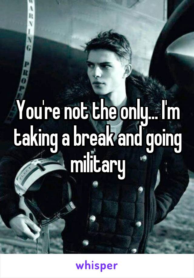 You're not the only... I'm taking a break and going military