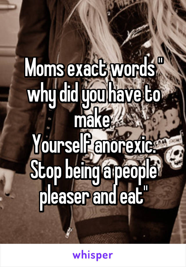 Moms exact words " why did you have to make 
Yourself anorexic. Stop being a people pleaser and eat"