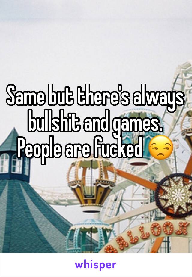 Same but there's always bullshit and games. People are fucked 😒