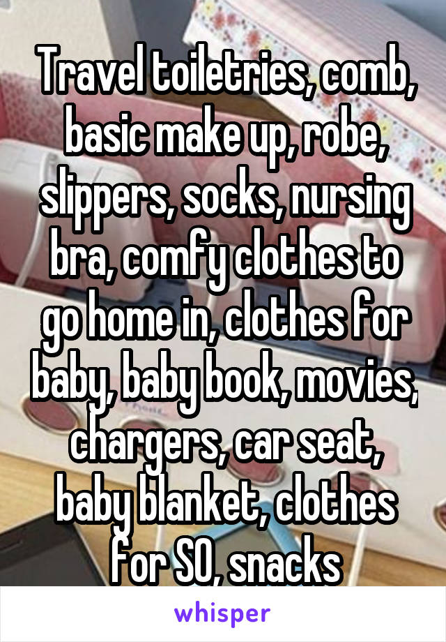 Travel toiletries, comb, basic make up, robe, slippers, socks, nursing bra, comfy clothes to go home in, clothes for baby, baby book, movies, chargers, car seat, baby blanket, clothes for SO, snacks