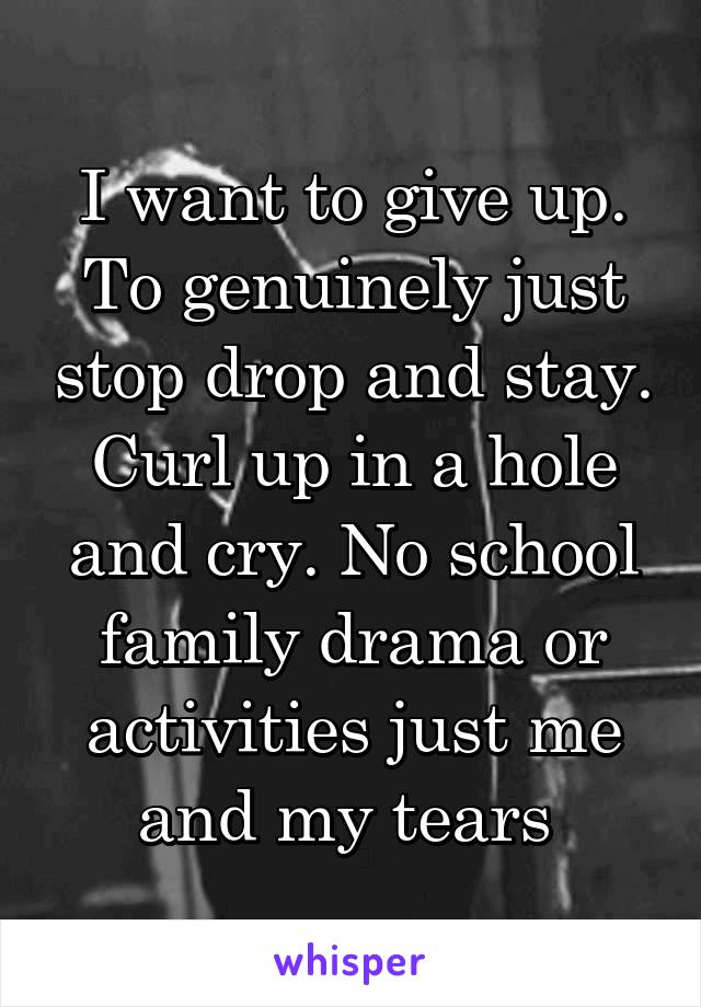 I want to give up. To genuinely just stop drop and stay. Curl up in a hole and cry. No school family drama or activities just me and my tears 