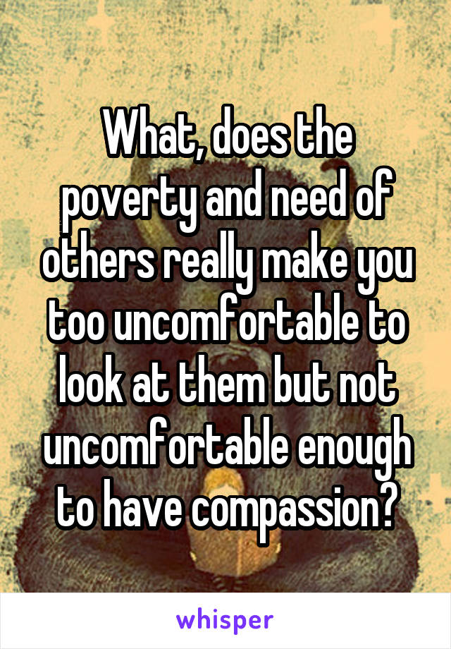 What, does the poverty and need of others really make you too uncomfortable to look at them but not uncomfortable enough to have compassion?