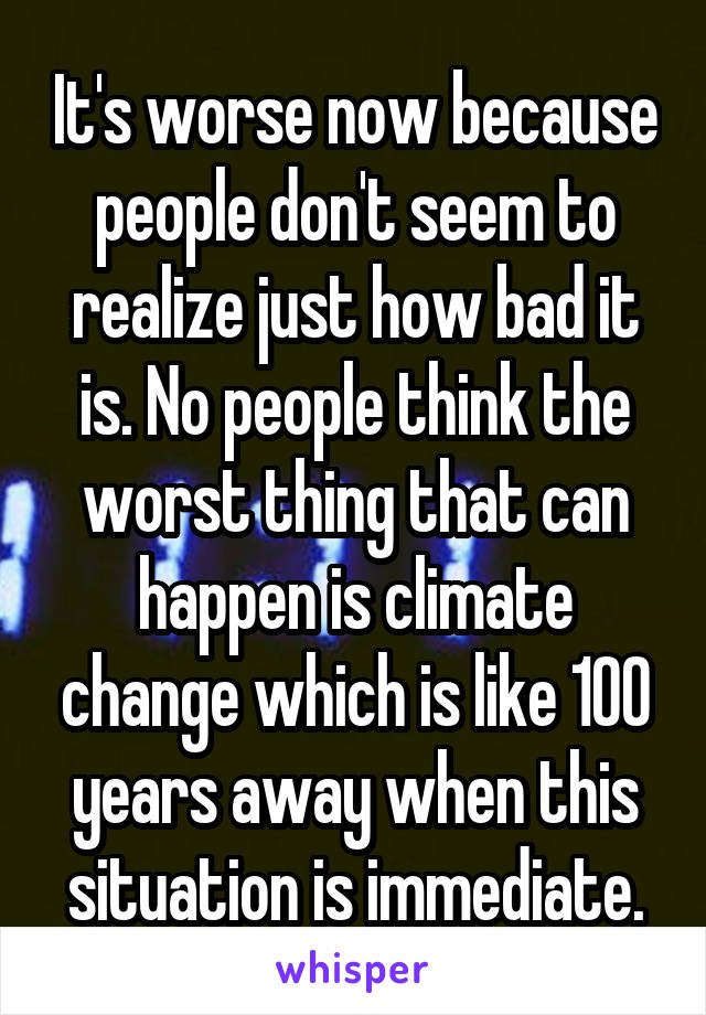 It's worse now because people don't seem to realize just how bad it is. No people think the worst thing that can happen is climate change which is like 100 years away when this situation is immediate.