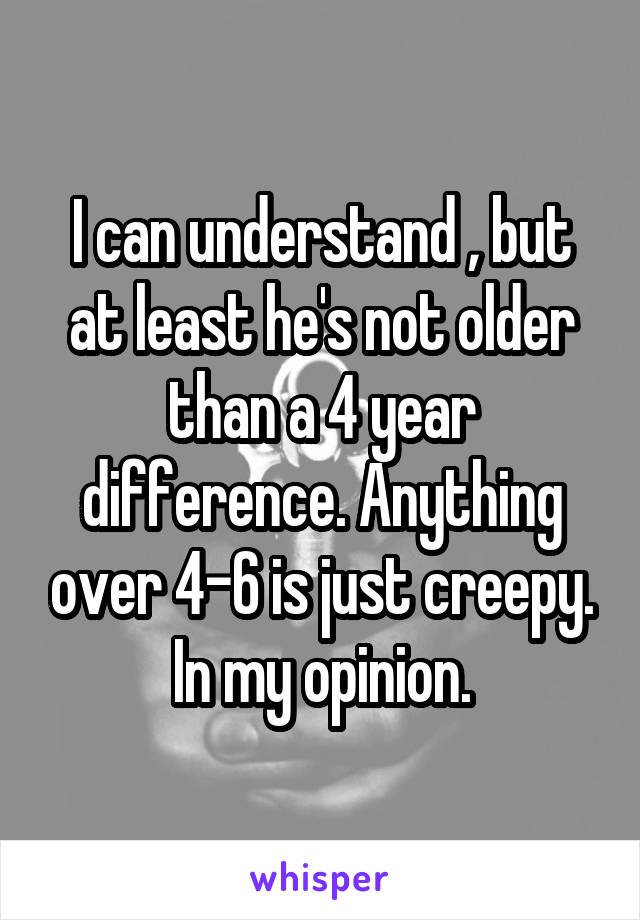 I can understand , but at least he's not older than a 4 year difference. Anything over 4-6 is just creepy. In my opinion.