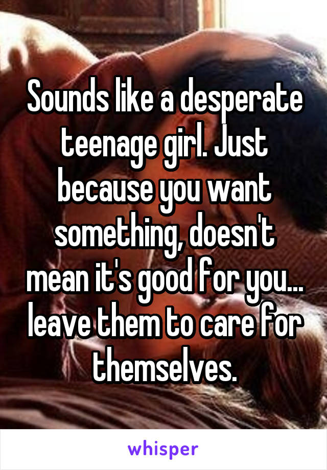 Sounds like a desperate teenage girl. Just because you want something, doesn't mean it's good for you... leave them to care for themselves.