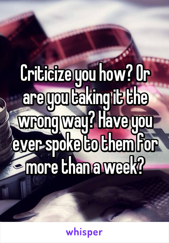 Criticize you how? Or are you taking it the wrong way? Have you ever spoke to them for more than a week?