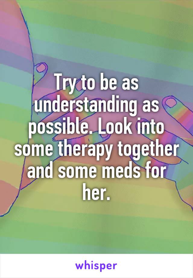 Try to be as understanding as possible. Look into some therapy together and some meds for her.
