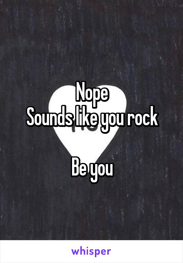 Nope
Sounds like you rock

Be you