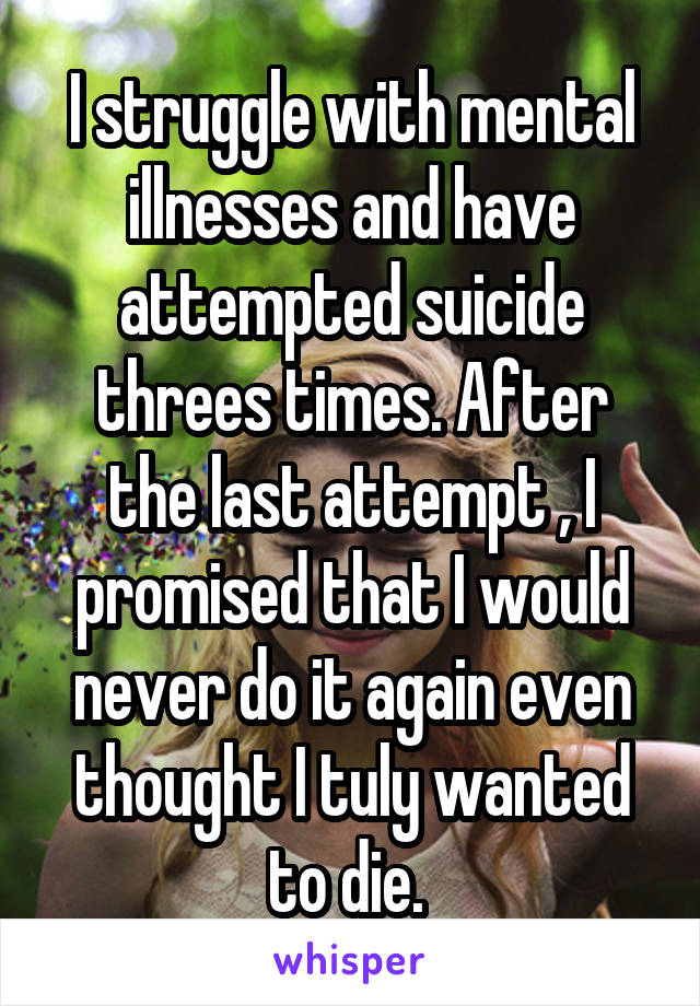I struggle with mental illnesses and have attempted suicide threes times. After the last attempt , I promised that I would never do it again even thought I tuly wanted to die. 