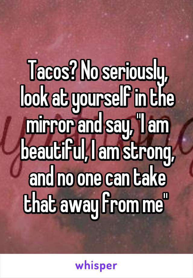 Tacos? No seriously, look at yourself in the mirror and say, "I am beautiful, I am strong, and no one can take that away from me" 