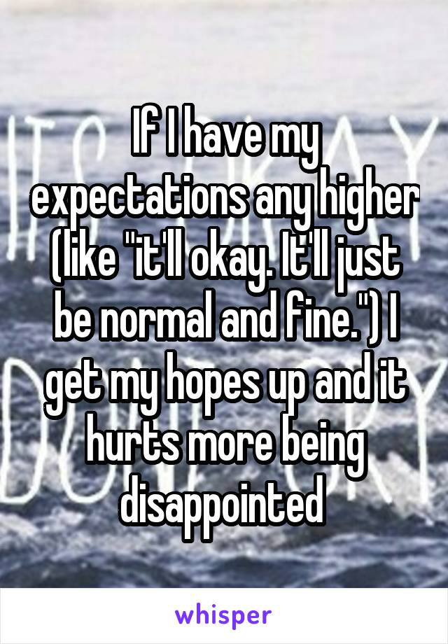 If I have my expectations any higher (like "it'll okay. It'll just be normal and fine.") I get my hopes up and it hurts more being disappointed 