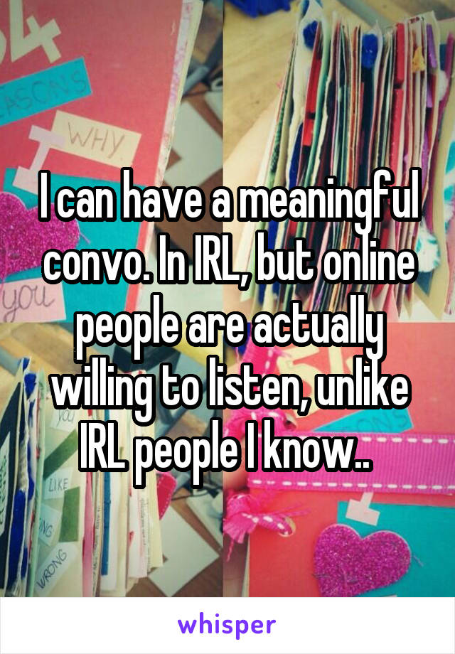 I can have a meaningful convo. In IRL, but online people are actually willing to listen, unlike IRL people I know.. 