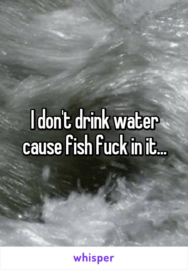 I don't drink water cause fish fuck in it...