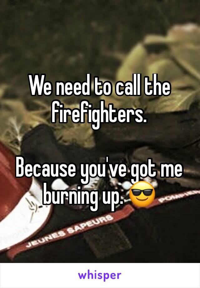 We need to call the firefighters.

Because you've got me burning up. 😎