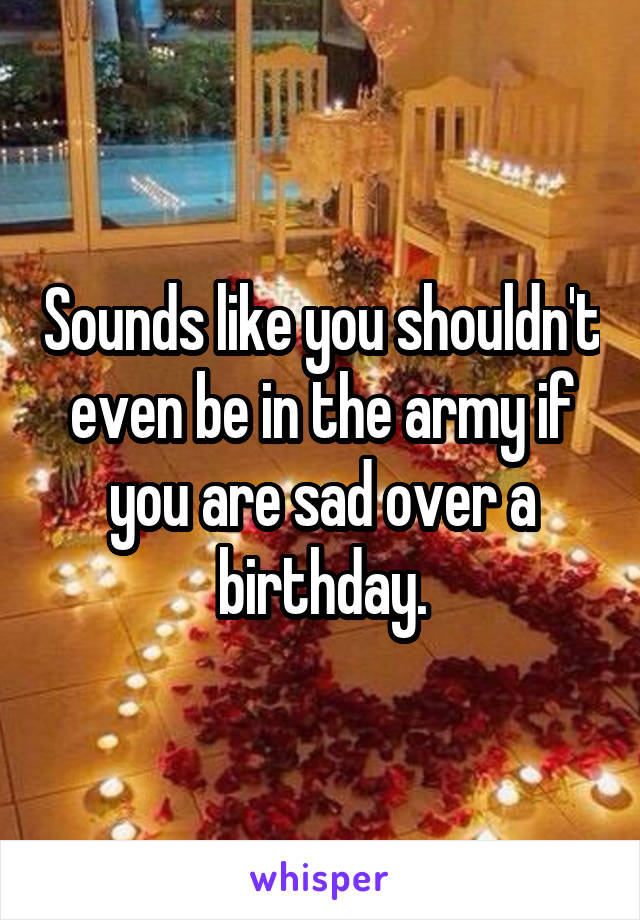 Sounds like you shouldn't even be in the army if you are sad over a birthday.