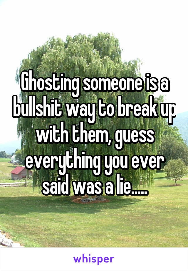 Ghosting someone is a bullshit way to break up with them, guess everything you ever said was a lie.....
