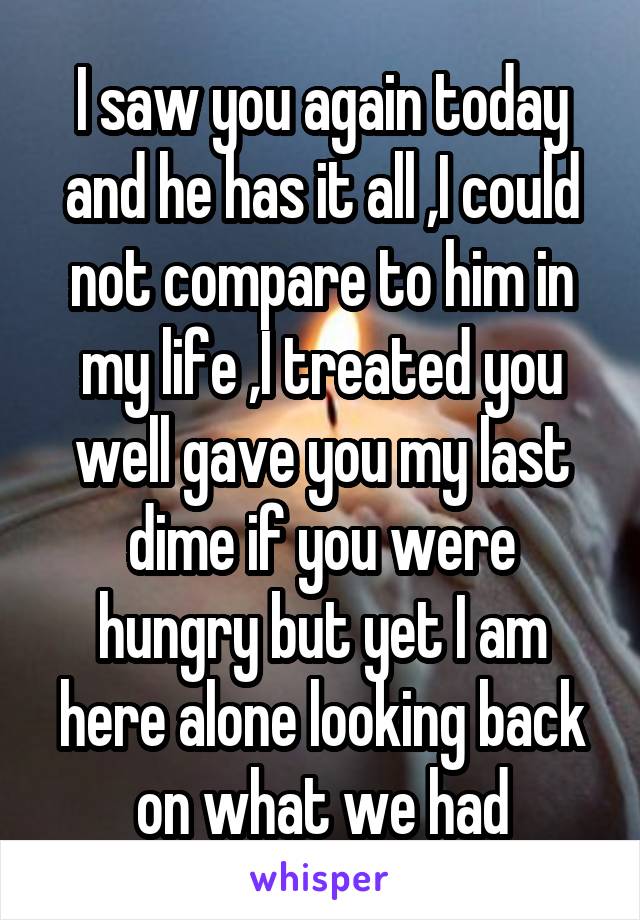 I saw you again today and he has it all ,I could not compare to him in my life ,I treated you well gave you my last dime if you were hungry but yet I am here alone looking back on what we had