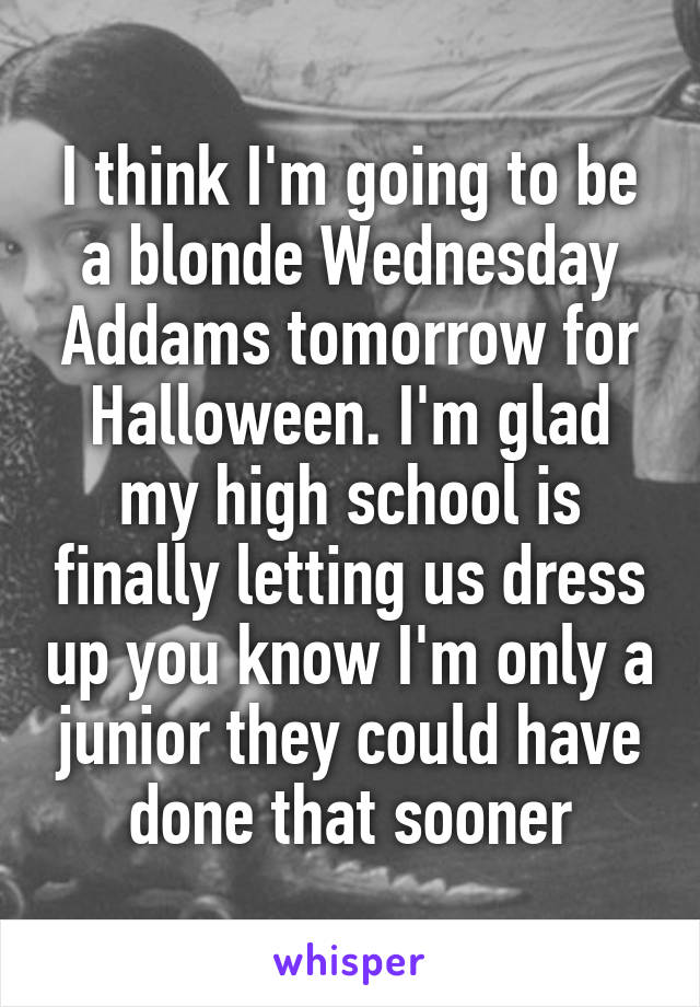 I think I'm going to be a blonde Wednesday Addams tomorrow for Halloween. I'm glad my high school is finally letting us dress up you know I'm only a junior they could have done that sooner