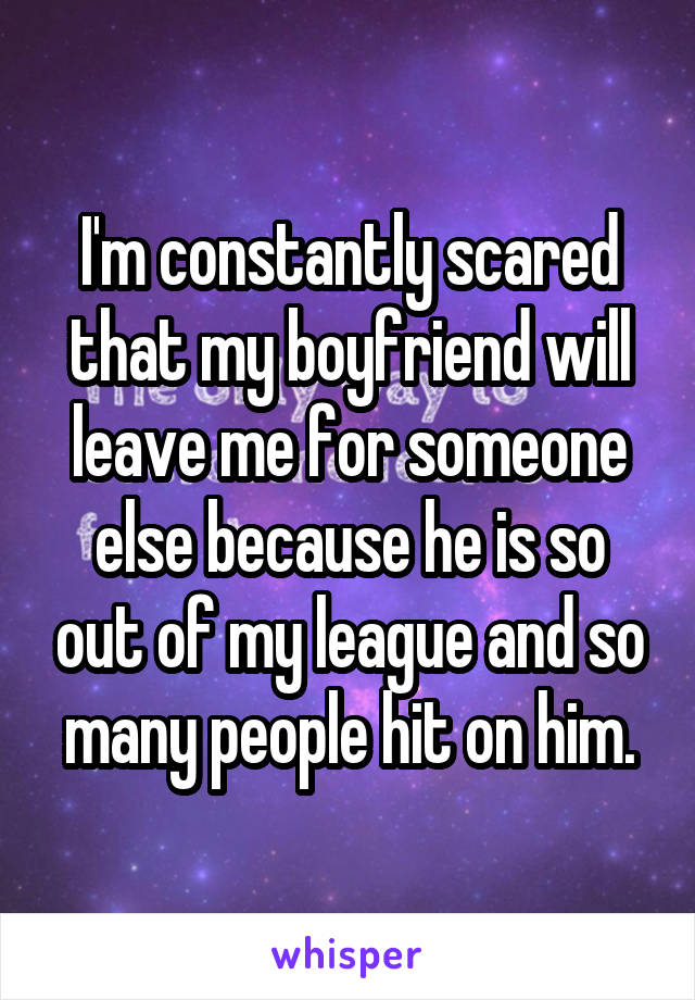 I'm constantly scared that my boyfriend will leave me for someone else because he is so out of my league and so many people hit on him.