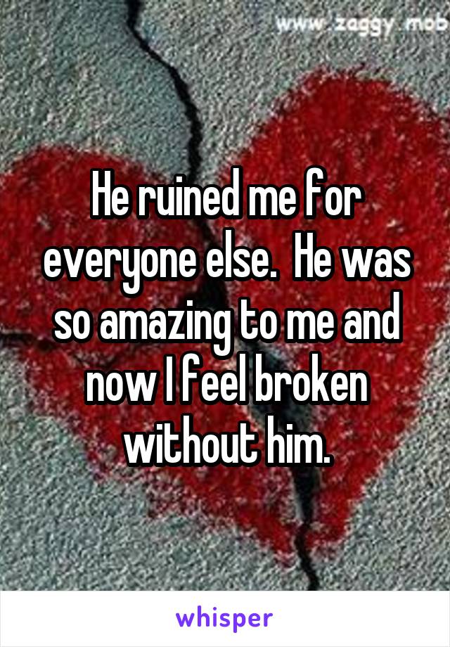 He ruined me for everyone else.  He was so amazing to me and now I feel broken without him.
