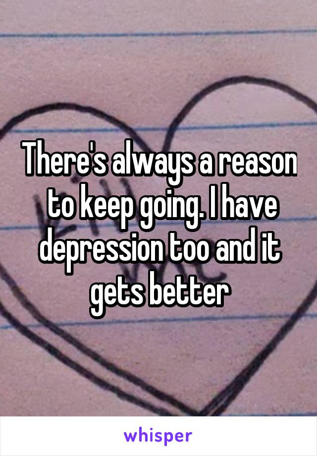 There's always a reason  to keep going. I have depression too and it gets better