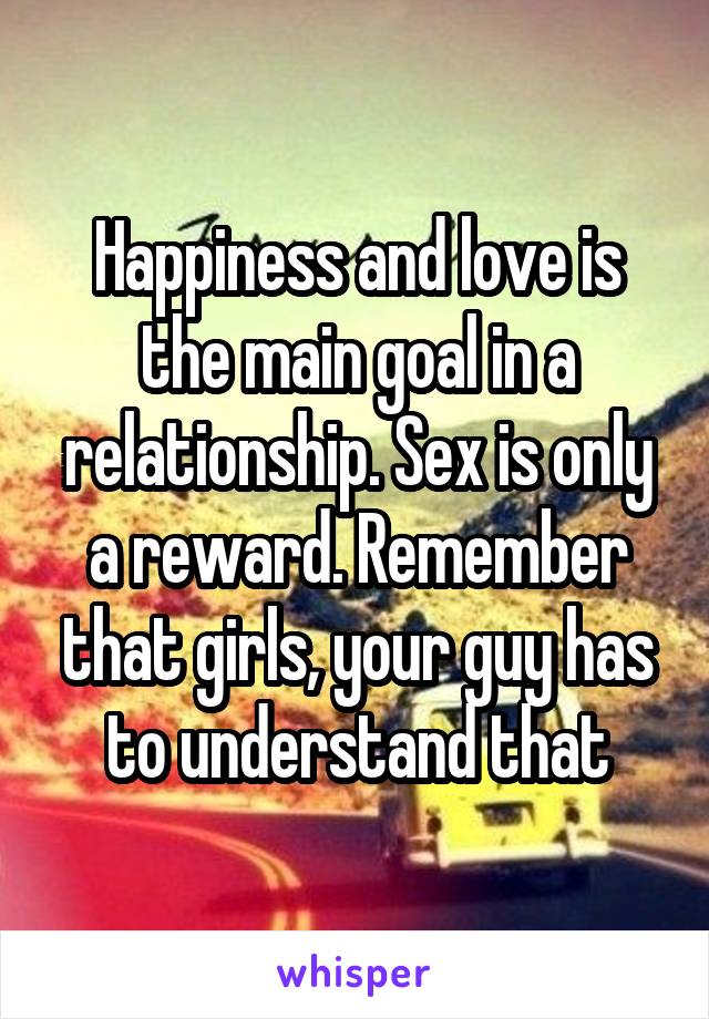 Happiness and love is the main goal in a relationship. Sex is only a reward. Remember that girls, your guy has to understand that