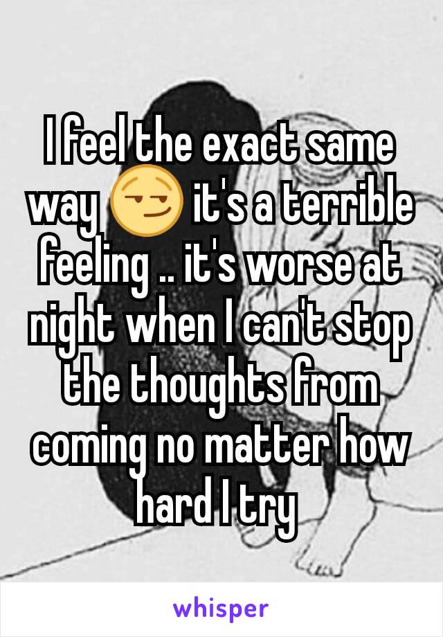 I feel the exact same way 😏 it's a terrible feeling .. it's worse at night when I can't stop the thoughts from coming no matter how hard I try 