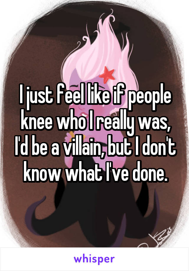 I just feel like if people knee who I really was, I'd be a villain, but I don't know what I've done.