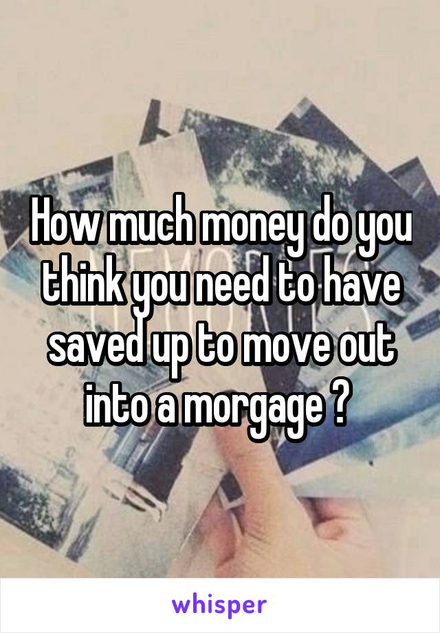 How much money do you think you need to have saved up to move out into a morgage ? 