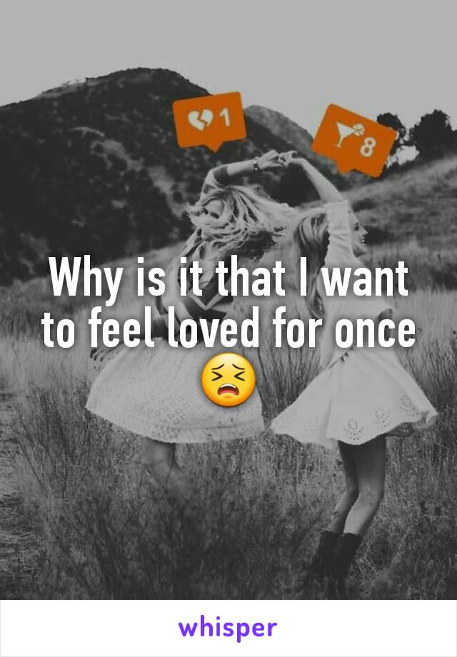 Why is it that I want to feel loved for once 😣