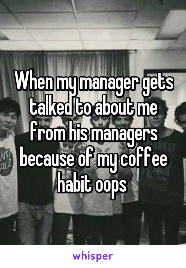 When my manager gets talked to about me from his managers because of my coffee habit oops 