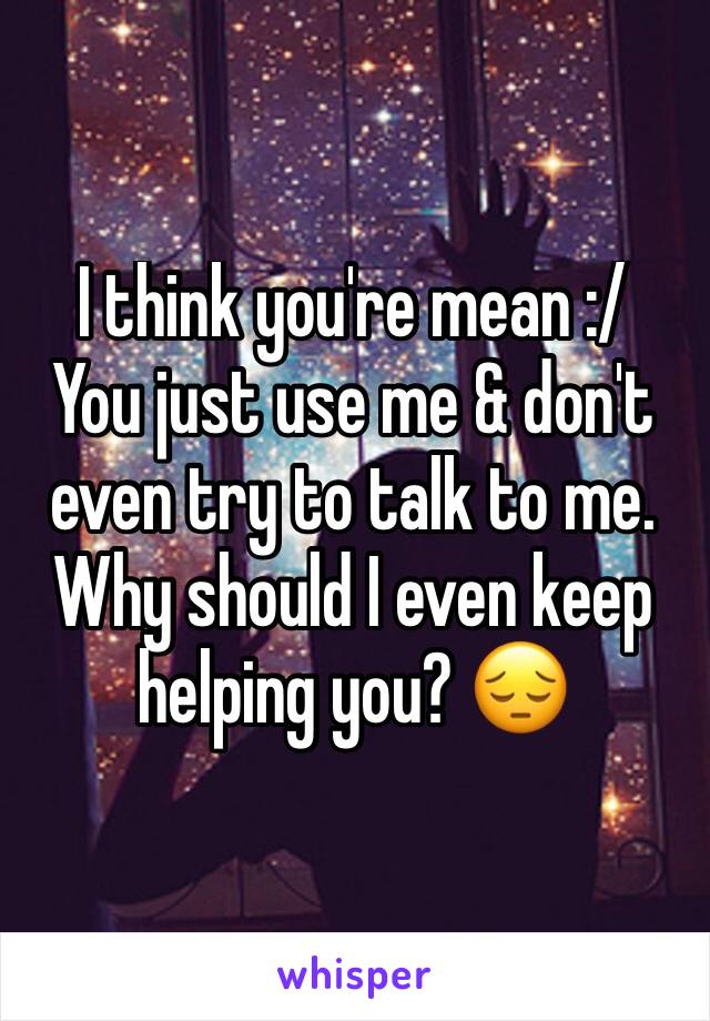 I think you're mean :/
You just use me & don't even try to talk to me. 
Why should I even keep helping you? 😔
